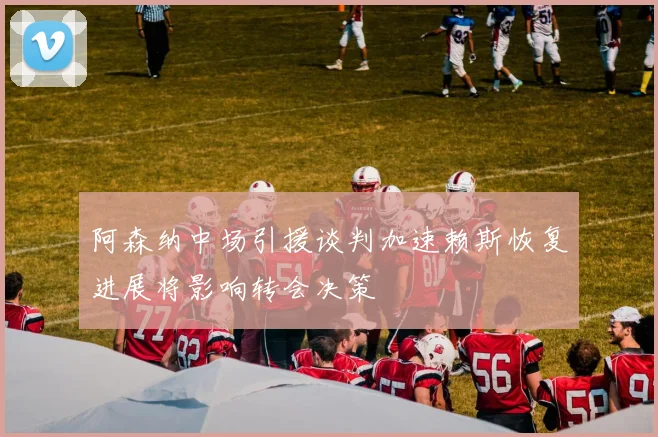 阿森纳中场引援谈判加速赖斯恢复进展将影响转会决策